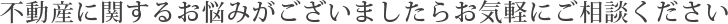 不動産に関するお悩みがございましたらお気軽にご相談ください
